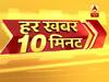 हर खबर 10 मिनट: फटाफट अंदाज में देखिए सुबह की बड़ी खबरें